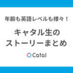 年齢も英語レベルも様々！キャタル生のストーリーまとめ